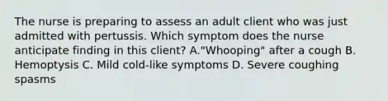 The nurse is preparing to assess an adult client who was just admitted with pertussis. Which symptom does the nurse anticipate finding in this client? A."Whooping" after a cough B. Hemoptysis C. Mild cold-like symptoms D. Severe coughing spasms