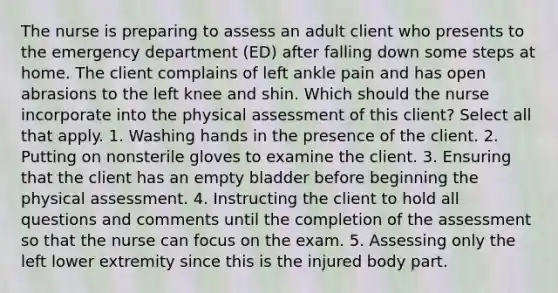 The nurse is preparing to assess an adult client who presents to the emergency department (ED) after falling down some steps at home. The client complains of left ankle pain and has open abrasions to the left knee and shin. Which should the nurse incorporate into the physical assessment of this client? Select all that apply. 1. Washing hands in the presence of the client. 2. Putting on nonsterile gloves to examine the client. 3. Ensuring that the client has an empty bladder before beginning the physical assessment. 4. Instructing the client to hold all questions and comments until the completion of the assessment so that the nurse can focus on the exam. 5. Assessing only the left lower extremity since this is the injured body part.