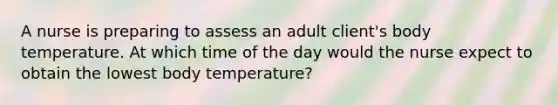 A nurse is preparing to assess an adult client's body temperature. At which time of the day would the nurse expect to obtain the lowest body temperature?