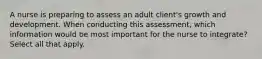 A nurse is preparing to assess an adult client's growth and development. When conducting this assessment, which information would be most important for the nurse to integrate? Select all that apply.