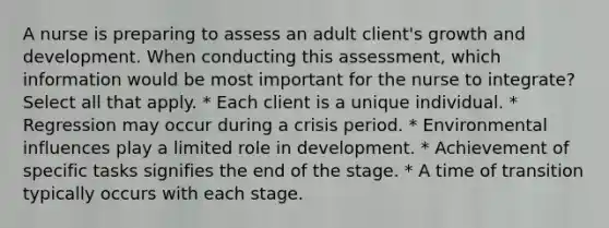 A nurse is preparing to assess an adult client's <a href='https://www.questionai.com/knowledge/kde2iCObwW-growth-and-development' class='anchor-knowledge'>growth and development</a>. When conducting this assessment, which information would be most important for the nurse to integrate? Select all that apply. * Each client is a unique individual. * Regression may occur during a crisis period. * Environmental influences play a limited role in development. * Achievement of specific tasks signifies the end of the stage. * A time of transition typically occurs with each stage.