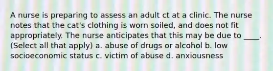 A nurse is preparing to assess an adult ct at a clinic. The nurse notes that the cat's clothing is worn soiled, and does not fit appropriately. The nurse anticipates that this may be due to ____. (Select all that apply) a. abuse of drugs or alcohol b. low socioeconomic status c. victim of abuse d. anxiousness