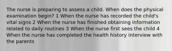 The nurse is preparing to assess a child. When does the physical examination begin? 1 When the nurse has recorded the child's vital signs 2 When the nurse has finished obtaining information related to daily routines 3 When the nurse first sees the child 4 When the nurse has completed the health history interview with the parents