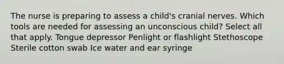 The nurse is preparing to assess a​ child's cranial nerves. Which tools are needed for assessing an unconscious​ child? Select all that apply. Tongue depressor Penlight or flashlight Stethoscope Sterile cotton swab Ice water and ear syringe