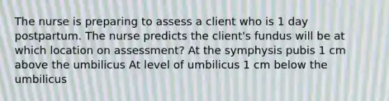 The nurse is preparing to assess a client who is 1 day postpartum. The nurse predicts the client's fundus will be at which location on assessment? At the symphysis pubis 1 cm above the umbilicus At level of umbilicus 1 cm below the umbilicus