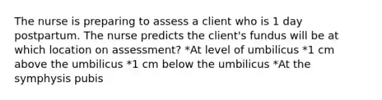 The nurse is preparing to assess a client who is 1 day postpartum. The nurse predicts the client's fundus will be at which location on assessment? *At level of umbilicus *1 cm above the umbilicus *1 cm below the umbilicus *At the symphysis pubis