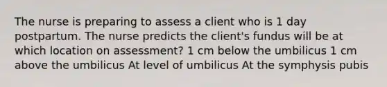 The nurse is preparing to assess a client who is 1 day postpartum. The nurse predicts the client's fundus will be at which location on assessment? 1 cm below the umbilicus 1 cm above the umbilicus At level of umbilicus At the symphysis pubis