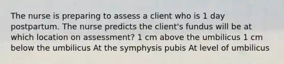 The nurse is preparing to assess a client who is 1 day postpartum. The nurse predicts the client's fundus will be at which location on assessment? 1 cm above the umbilicus 1 cm below the umbilicus At the symphysis pubis At level of umbilicus