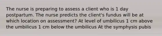 The nurse is preparing to assess a client who is 1 day postpartum. The nurse predicts the client's fundus will be at which location on assessment? At level of umbilicus 1 cm above the umbilicus 1 cm below the umbilicus At the symphysis pubis