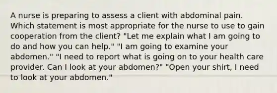 A nurse is preparing to assess a client with abdominal pain. Which statement is most appropriate for the nurse to use to gain cooperation from the client? "Let me explain what I am going to do and how you can help." "I am going to examine your abdomen." "I need to report what is going on to your health care provider. Can I look at your abdomen?" "Open your shirt, I need to look at your abdomen."