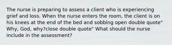 The nurse is preparing to assess a client who is experiencing grief and loss. When the nurse enters the​ room, the client is on his knees at the end of the bed and sobbing open double quote"​Why, ​God, ​why?close double quote" What should the nurse include in the​ assessment?