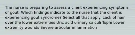 The nurse is preparing to assess a client experiencing symptoms of gout. Which findings indicate to the nurse that the client is experiencing gout syndrome? Select all that apply. Lack of hair over the lower extremities Uric acid urinary calculi Tophi Lower extremity wounds Severe articular inflammation