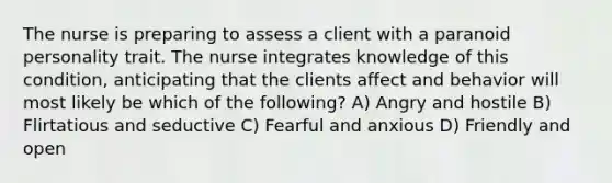 The nurse is preparing to assess a client with a paranoid personality trait. The nurse integrates knowledge of this condition, anticipating that the clients affect and behavior will most likely be which of the following? A) Angry and hostile B) Flirtatious and seductive C) Fearful and anxious D) Friendly and open