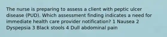 The nurse is preparing to assess a client with peptic ulcer disease (PUD). Which assessment finding indicates a need for immediate health care provider notification? 1 Nausea 2 Dyspepsia 3 Black stools 4 Dull abdominal pain