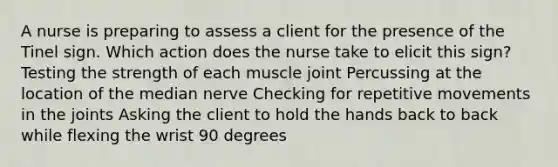 A nurse is preparing to assess a client for the presence of the Tinel sign. Which action does the nurse take to elicit this sign? Testing the strength of each muscle joint Percussing at the location of the median nerve Checking for repetitive movements in the joints Asking the client to hold the hands back to back while flexing the wrist 90 degrees