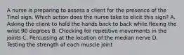 A nurse is preparing to assess a client for the presence of the Tinel sign. Which action does the nurse take to elicit this sign? A. Asking the client to hold the hands back to back while flexing the wrist 90 degrees B. Checking for repetitive movements in the joints C. Percussing at the location of the median nerve D. Testing the strength of each muscle joint