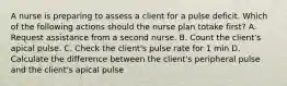 A nurse is preparing to assess a client for a pulse deficit. Which of the following actions should the nurse plan totake first? A. Request assistance from a second nurse. B. Count the client's apical pulse. C. Check the client's pulse rate for 1 min D. Calculate the difference between the client's peripheral pulse and the client's apical pulse