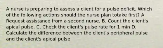 A nurse is preparing to assess a client for a pulse deficit. Which of the following actions should the nurse plan totake first? A. Request assistance from a second nurse. B. Count the client's apical pulse. C. Check the client's pulse rate for 1 min D. Calculate the difference between the client's peripheral pulse and the client's apical pulse