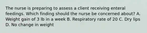 The nurse is preparing to assess a client receiving enteral feedings. Which finding should the nurse be concerned​ about? A. Weight gain of 3 lb in a week B. Respiratory rate of 20 C. Dry lips D. No change in weight