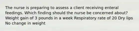 The nurse is preparing to assess a client receiving enteral feedings. Which finding should the nurse be concerned about? Weight gain of 3 pounds in a week Respiratory rate of 20 Dry lips No change in weight