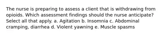 The nurse is preparing to assess a client that is withdrawing from opioids. Which assessment findings should the nurse anticipate? Select all that apply. a. Agitation b. Insomnia c. Abdominal cramping, diarrhea d. Violent yawning e. Muscle spasms