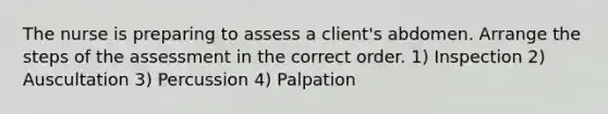 The nurse is preparing to assess a client's abdomen. Arrange the steps of the assessment in the correct order. 1) Inspection 2) Auscultation 3) Percussion 4) Palpation