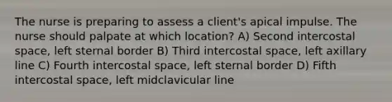 The nurse is preparing to assess a client's apical impulse. The nurse should palpate at which location? A) Second intercostal space, left sternal border B) Third intercostal space, left axillary line C) Fourth intercostal space, left sternal border D) Fifth intercostal space, left midclavicular line