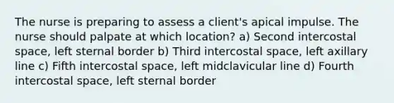 The nurse is preparing to assess a client's apical impulse. The nurse should palpate at which location? a) Second intercostal space, left sternal border b) Third intercostal space, left axillary line c) Fifth intercostal space, left midclavicular line d) Fourth intercostal space, left sternal border