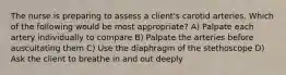 The nurse is preparing to assess a client's carotid arteries. Which of the following would be most appropriate? A) Palpate each artery individually to compare B) Palpate the arteries before auscultating them C) Use the diaphragm of the stethoscope D) Ask the client to breathe in and out deeply