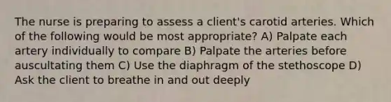 The nurse is preparing to assess a client's carotid arteries. Which of the following would be most appropriate? A) Palpate each artery individually to compare B) Palpate the arteries before auscultating them C) Use the diaphragm of the stethoscope D) Ask the client to breathe in and out deeply