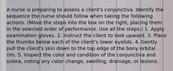 A nurse is preparing to assess a client's conjunctiva. Identify the sequence the nurse should follow when taking the following actions. (Move the steps into the box on the right, placing them in the selected order of performance. Use all the steps.) 1. Apply examination gloves. 2. Instruct the client to look upward. 3. Place the thumbs below each of the client's lower eyelids. 4. Gently pull the client's skin down to the top edge of the bony orbital rim. 5. Inspect the color and condition of the conjunctiva and sclera, noting any color change, swelling, drainage, or lesions.