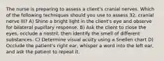 The nurse is preparing to assess a client's cranial nerves. Which of the following techniques should you use to assess 32. cranial nerve III? A) Shine a bright light in the client's eye and observe for bilateral pupillary response. B) Ask the client to close the eyes, occlude a nostril, then identify the smell of different substances. C) Determine visual acuity using a Snellen chart D) Occlude the patient's right ear, whisper a word into the left ear, and ask the patient to repeat it.