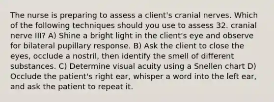 The nurse is preparing to assess a client's cranial nerves. Which of the following techniques should you use to assess 32. cranial nerve III? A) Shine a bright light in the client's eye and observe for bilateral pupillary response. B) Ask the client to close the eyes, occlude a nostril, then identify the smell of different substances. C) Determine visual acuity using a Snellen chart D) Occlude the patient's right ear, whisper a word into the left ear, and ask the patient to repeat it.