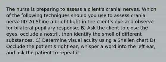 The nurse is preparing to assess a client's cranial nerves. Which of the following techniques should you use to assess cranial nerve III? A) Shine a bright light in the client's eye and observe for bilateral pupillary response. B) Ask the client to close the eyes, occlude a nostril, then identify the smell of different substances. C) Determine visual acuity using a Snellen chart D) Occlude the patient's right ear, whisper a word into the left ear, and ask the patient to repeat it.