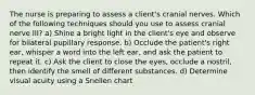 The nurse is preparing to assess a client's cranial nerves. Which of the following techniques should you use to assess cranial nerve III? a) Shine a bright light in the client's eye and observe for bilateral pupillary response. b) Occlude the patient's right ear, whisper a word into the left ear, and ask the patient to repeat it. c) Ask the client to close the eyes, occlude a nostril, then identify the smell of different substances. d) Determine visual acuity using a Snellen chart