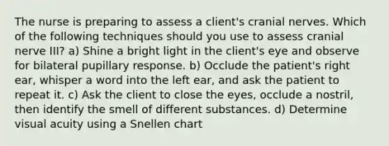 The nurse is preparing to assess a client's cranial nerves. Which of the following techniques should you use to assess cranial nerve III? a) Shine a bright light in the client's eye and observe for bilateral pupillary response. b) Occlude the patient's right ear, whisper a word into the left ear, and ask the patient to repeat it. c) Ask the client to close the eyes, occlude a nostril, then identify the smell of different substances. d) Determine visual acuity using a Snellen chart