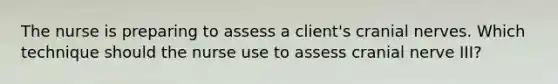 The nurse is preparing to assess a client's cranial nerves. Which technique should the nurse use to assess cranial nerve III?