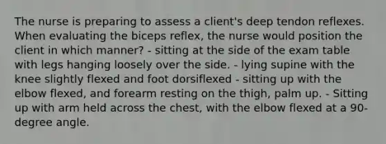 The nurse is preparing to assess a client's deep tendon reflexes. When evaluating the biceps reflex, the nurse would position the client in which manner? - sitting at the side of the exam table with legs hanging loosely over the side. - lying supine with the knee slightly flexed and foot dorsiflexed - sitting up with the elbow flexed, and forearm resting on the thigh, palm up. - Sitting up with arm held across the chest, with the elbow flexed at a 90-degree angle.