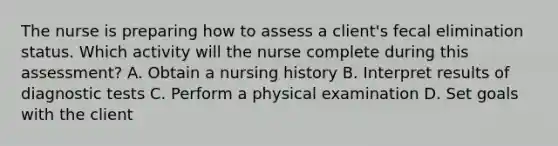 The nurse is preparing how to assess a client's fecal elimination status. Which activity will the nurse complete during this assessment? A. Obtain a nursing history B. Interpret results of diagnostic tests C. Perform a physical examination D. Set goals with the client