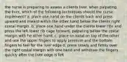 the nurse is preparing to assess a clients liver. when palpating the liver, which of the following techniques should the nurse implement? a. place one hand on the clients back and press upward and inward within the other hand below the clients right costal margin. b. place one hand under the clients lower ribs and press the left lower rib cage forward, palpating below the costal margin with he other hand. c. place on hand on top of the other and use the upper fingers to apply pressure and the bottom fingers to feel for the liver edge d. press slowly and firmly over the right costal margin with one hand and withdraw the fingers quickly after the liver edge is felt