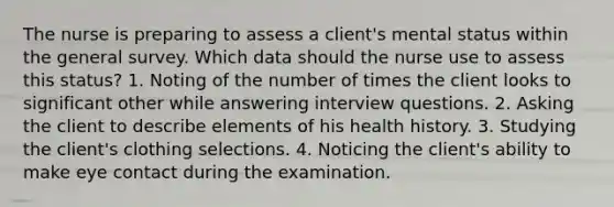 The nurse is preparing to assess a client's mental status within the general survey. Which data should the nurse use to assess this status? 1. Noting of the number of times the client looks to significant other while answering interview questions. 2. Asking the client to describe elements of his health history. 3. Studying the client's clothing selections. 4. Noticing the client's ability to make eye contact during the examination.