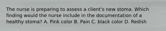 The nurse is preparing to assess a client's new stoma. Which finding would the nurse include in the documentation of a healthy stoma? A. Pink color B. Pain C. black color D. Redish