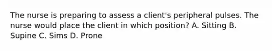 The nurse is preparing to assess a client's peripheral pulses. The nurse would place the client in which position? A. Sitting B. Supine C. Sims D. Prone