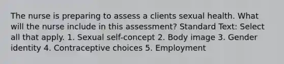 The nurse is preparing to assess a clients sexual health. What will the nurse include in this assessment? Standard Text: Select all that apply. 1. Sexual self-concept 2. Body image 3. Gender identity 4. Contraceptive choices 5. Employment