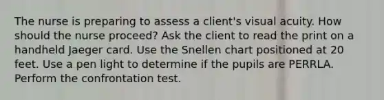 The nurse is preparing to assess a client's visual acuity. How should the nurse proceed? Ask the client to read the print on a handheld Jaeger card. Use the Snellen chart positioned at 20 feet. Use a pen light to determine if the pupils are PERRLA. Perform the confrontation test.