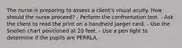 The nurse is preparing to assess a client's visual acuity. How should the nurse proceed? - Perform the confrontation test. - Ask the client to read the print on a handheld Jaeger card. - Use the Snellen chart positioned at 20 feet. - Use a pen light to determine if the pupils are PERRLA.