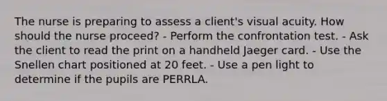 The nurse is preparing to assess a client's visual acuity. How should the nurse proceed? - Perform the confrontation test. - Ask the client to read the print on a handheld Jaeger card. - Use the Snellen chart positioned at 20 feet. - Use a pen light to determine if the pupils are PERRLA.