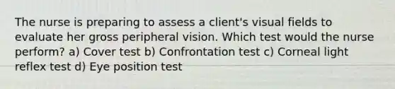 The nurse is preparing to assess a client's visual fields to evaluate her gross peripheral vision. Which test would the nurse perform? a) Cover test b) Confrontation test c) Corneal light reflex test d) Eye position test