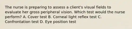 The nurse is preparing to assess a client's visual fields to evaluate her gross peripheral vision. Which test would the nurse perform? A. Cover test B. Corneal light reflex test C. Confrontation test D. Eye position test