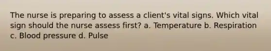 The nurse is preparing to assess a client's vital signs. Which vital sign should the nurse assess first? a. Temperature b. Respiration c. Blood pressure d. Pulse